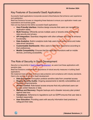 09 October 2024
| Betatest Solutions | 3
Key Features of Successful SaaS Applications
Successful SaaS applications incorporate several critical features that enhance user experience
and satisfaction.
BetaTest Solutions focuses on integrating these features to ensure your application meets user
expectations and business goals.
Here are key features that define successful SaaS applications:
• User-Friendly Interface: Intuitive design ensures that users can navigate the
application easily.
• Multi-Tenancy: Efficiently serves multiple users or tenants while maintaining
data security and privacy.
• API Integration: Seamless integration with other software and tools to enhance
functionality.
• Data Analytics: Built-in analytics tools help users track performance and make
data-driven decisions.
• Customizable Dashboards: Allow users to tailor their experience according to
their preferences.
• Mobile Compatibility: Ensures that the application functions well on mobile
devices, promoting accessibility.
The Role of Security in SaaS Development
Security is a top priority in SaaS product development, as users trust these applications with
sensitive data.
BetaTest Solutions understands the importance of robust security measures in building SaaS
applications.
We implement best practices to ensure data protection and compliance with industry standards.
Here’s why security is crucial in SaaS development:
• Data Encryption: Encryption protects sensitive data from unwanted access.
• Regular Security Audits: Ongoing assessments to identify vulnerabilities and
implement improvements.
• Access Control: Role-based access ensures that only authorized users can
access certain features or data.
• Backup and Recovery: Regular backups and a disaster recovery plan protect
against data loss.
• Compliance: Adherence to regulations such as GDPR ensures that user data is
handled responsibly.
• User Education: Providing users with security information best practices to
safeguard their data.
 