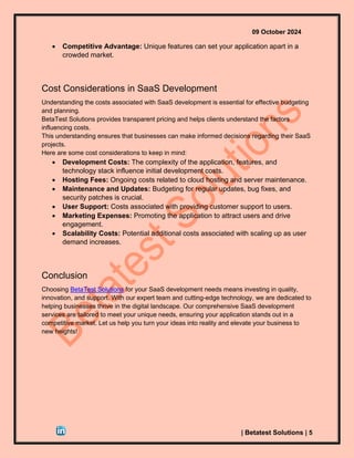 09 October 2024
| Betatest Solutions | 5
• Competitive Advantage: Unique features can set your application apart in a
crowded market.
Cost Considerations in SaaS Development
Understanding the costs associated with SaaS development is essential for effective budgeting
and planning.
BetaTest Solutions provides transparent pricing and helps clients understand the factors
influencing costs.
This understanding ensures that businesses can make informed decisions regarding their SaaS
projects.
Here are some cost considerations to keep in mind:
• Development Costs: The complexity of the application, features, and
technology stack influence initial development costs.
• Hosting Fees: Ongoing costs related to cloud hosting and server maintenance.
• Maintenance and Updates: Budgeting for regular updates, bug fixes, and
security patches is crucial.
• User Support: Costs associated with providing customer support to users.
• Marketing Expenses: Promoting the application to attract users and drive
engagement.
• Scalability Costs: Potential additional costs associated with scaling up as user
demand increases.
Conclusion
Choosing BetaTest Solutions for your SaaS development needs means investing in quality,
innovation, and support. With our expert team and cutting-edge technology, we are dedicated to
helping businesses thrive in the digital landscape. Our comprehensive SaaS development
services are tailored to meet your unique needs, ensuring your application stands out in a
competitive market. Let us help you turn your ideas into reality and elevate your business to
new heights!
 