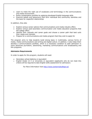 



Learn to make the right use of vocabulary and terminology in the communications
and media environment
Build a presentation portfolio by applying developed English language skills
Examine beliefs and behaviours that form individual and community identities and
the basis for respectful relationships

In addition, they also





Explore various career options that communications and media industry offers
Explore various post-secondary communication and media education programs that
the college offers
Identify their interests and career goals and choose a career path that best suits
their needs and interests
Prepare for a communications and media program that they wish to apply for

The program aims to help students build strong basis in multimedia, various forms of
media, media communications and writing and digital culture. In addition, it also helps them
develop a communications portfolio, which is a necessary condition to seek admission in
more advanced journalism, advertising, marketing communications and broadcasting and
film programs.
Admission Requirements
In order to apply for this program, students will need:



Secondary school diploma or equivalent
English Grade 12 C or University or equivalent (applicants who do not meet this
criteria will be required to take English skills assessment for admission)
For More Information Visit http://www.centennialcollege.ca/

 