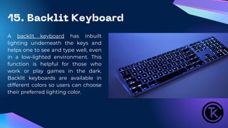 15. Backlit Keyboard
A backlit keyboard has inbuilt
lighting underneath the keys and
helps one to see and type well, even
in a low-lighted environment. This
function is helpful for those who
work or play games in the dark.
Backlit keyboards are available in
different colors so users can choose
their preferred lighting color.
 