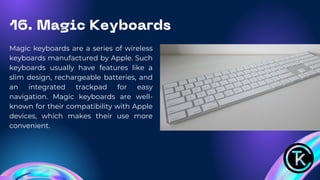 16. Magic Keyboards
Magic keyboards are a series of wireless
keyboards manufactured by Apple. Such
keyboards usually have features like a
slim design, rechargeable batteries, and
an integrated trackpad for easy
navigation. Magic keyboards are well-
known for their compatibility with Apple
devices, which makes their use more
convenient.
 