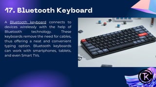A Bluetooth keyboard connects to
devices wirelessly with the help of
Bluetooth technology. These
keyboards remove the need for cables,
thus offering a neat and convenient
typing option. Bluetooth keyboards
can work with smartphones, tablets,
and even Smart TVs.
17. Bluetooth Keyboard
 