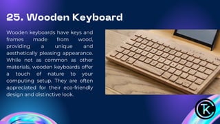 25. Wooden Keyboard
Wooden keyboards have keys and
frames made from wood,
providing a unique and
aesthetically pleasing appearance.
While not as common as other
materials, wooden keyboards offer
a touch of nature to your
computing setup. They are often
appreciated for their eco-friendly
design and distinctive look.
 
