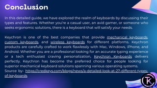 In this detailed guide, we have explored the realm of keyboards by discussing their
types and features. Whether you’re a casual user, an avid gamer, or someone who
seeks ergonomic solutions, there is a keyboard that will satisfy your needs.
Keychron is one of the best companies that provide mechanical keyboards,
custom keyboards, and wireless keyboards for different platforms. Keychron
products are carefully crafted to work flawlessly with Mac, Windows, iPhone, and
Android. Whether you are a professional looking for an accurate typing experience
or a tech enthusiast craving personalization, Keychron Keyboards delivers
perfectly. Keychron has become the preferred choice for people looking for
superior mechanical keyboard solutions spanning various operating systems.
Source by- https://credkeys.com/blogs/news/a-detailed-look-at-27-different-types-
of-keyboards
Conclusion
 