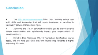 Conclusion
• The ITIL v4 Foundation course from Dion Training equips you
with skills and knowledge that will prove invaluable in excelling in
various IT service management roles.
• Achieving the ITIL v4 certification enables you to explore diverse
career opportunities and significantly impact your organization’s IT
service delivery.
• Enroll in Dion Training’s ITIL v4 Foundation Certification course
today. We will help you take that first crucial step towards a highly
rewarding IT career.
 