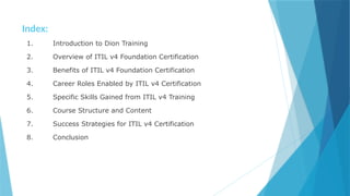 Index:
1. Introduction to Dion Training
2. Overview of ITIL v4 Foundation Certification
3. Benefits of ITIL v4 Foundation Certification
4. Career Roles Enabled by ITIL v4 Certification
5. Specific Skills Gained from ITIL v4 Training
6. Course Structure and Content
7. Success Strategies for ITIL v4 Certification
8. Conclusion
 