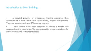 Introduction to Dion Training
• A reputed provider of professional training programs, Dion
Training offers a wide spectrum of cybersecurity, project management,
IT service management, and IT hardware courses.
• These courses have been designed to provide a holistic and
engaging learning experience. The course provider prepares students for
certification exams and career success.
 