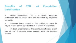 Benefits of ITIL v4 Foundation
Certification
• Global Recognition: ITIL is a widely recognized
certification that is sought after and respected by employers
worldwide.
• Enhanced Career Prospects: The certification paves the
way to various career opportunities in IT service management.
• In-depth Understanding: The certification offers an overall
idea of how IT services should operate within the business
context.
 