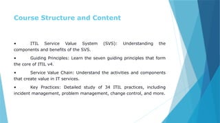 Course Structure and Content
• ITIL Service Value System (SVS): Understanding the
components and benefits of the SVS.
• Guiding Principles: Learn the seven guiding principles that form
the core of ITIL v4.
• Service Value Chain: Understand the activities and components
that create value in IT services.
• Key Practices: Detailed study of 34 ITIL practices, including
incident management, problem management, change control, and more.
 
