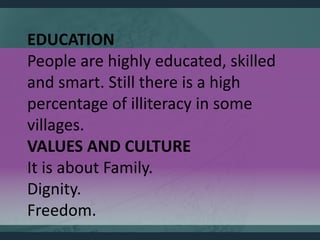 EDUCATION
People are highly educated, skilled
and smart. Still there is a high
percentage of illiteracy in some
villages.
VALUES AND CULTURE
It is about Family.
Dignity.
Freedom.
 