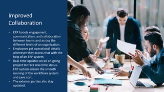 Improved
Collaboration
• ERP boosts engagement,
communication, and collaboration
between teams and across the
different levels of an organization.
• Employees get operational details
whenever they access that with the
help of an ERP system.
• Real-time updates on an on-going
project to track real-time status-
ERP system ensure the smooth
running of the workflows system
and save cost.
• The external parties also stay
updated.
 