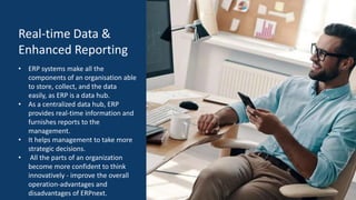 Real-time Data &
Enhanced Reporting
• ERP systems make all the
components of an organisation able
to store, collect, and the data
easily, as ERP is a data hub.
• As a centralized data hub, ERP
provides real-time information and
furnishes reports to the
management.
• It helps management to take more
strategic decisions.
• All the parts of an organization
become more confident to think
innovatively - improve the overall
operation-advantages and
disadvantages of ERPnext.
 