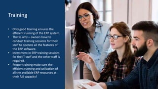 Training
• Only good training ensures the
efficient running of the ERP system.
• That is why – owners have to
conduct training sessions for their
staff to operate all the features of
the ERP software.
• Investment in ERP training sessions
for the IT staff and the other staff is
required.
• Proper training make sure the
efficient running and utilization of
all the available ERP resources at
their full capacity!
 