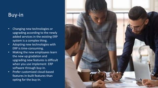 Buy-in
• Changing new technologies or
upgrading according to the newly
added services in the existing ERP
system is a complex thing.
• Adopting new technologies with
ERP is time-consuming.
• Making the new employees learn
the new up gradation and
upgrading new features is difficult
when you use implement ERP
software through buy-in.
• Prefer customized cloud-based
features in-built features than
opting for the buy-in.
 