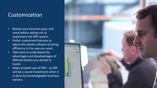 Customization
• Realize your business goal, and
need before opting out to
implement the ERP system.
• Prefer customized features to
adjust the whole software to bring
efficiency in the way you want.
• Take time to understand the
advantages and disadvantages of
ERPnext before you decide to
invest.
• Make prudent use of ERP – as ERP
will be a sound investment when it
is done by knowledgeable business
owners.
 