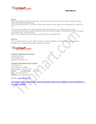 1860-1800-111




DAY 9
After having Buffet breakfast at the hotel. Its time to check-out for a journey to Milan. Transfer to Milan
would be through high speed train.
You will be transferred to your hotel in Milan. After check in to your hotel, you will proceed for a Milan City
Tour.

The stylish city of Milan is the world's design capital and rivals Paris as a leading fashion center.
You will explore Sforzesco's Castle, Piazza Duomo and the Scala Theater, Montenapoleone, the Cenacolo of
Leonardo da Vinci, and much more
Later in the evening your return back to your hotel for an overnight stay.


DAY 10
This is the last day of your tour. After having your buffet breakfast, its time to pack you luggage and
proceed back to home with beautiful memories of Europe.




Tripmart International Limited
Devonshire House,
60, Goswell Road,
London EC1M 7AD, U.K.

Tripmart International (P) Limited
The Concourse,
A-2A, Sector - 63, Noida,
Uttar Pradesh - 201301, India
Phone:       +91-120-2427558 , 2427559
Fax: +91-120-2427558
Email: info @ tripmart.com

Website : www.tripmart.com

http://www.tripmart.com/package_detail.asp?Package_Code=Europe_005&Site_Location=INDIA&curre
ncy_short_code=INR
 