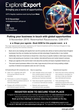 Putting your business in touch with global opportunities
9 November 2015: Newmarket Racecourse. CB8 0TF.
REGISTER NOW TO SECURE YOUR PLACE
To register for this event and to book your meetings & seminars please visit: www.exploreexport.ukti.gov.uk
One-to-one meetings and seminars are allocated on a first come, first served basis.
Book up to four meetings in advance, more may be available on the day.
For information and enquiries regarding this event, please contact E: info@explore-export.co.uk |
T: +44 (0)117 906 4550 | W: www.exploreexport.ukti.gov.uk The registration fee is £50+VAT per delegate.
At ExploreExport UK companies can:
 Hold 1-to-1 meetings with UKTI
Commercial Officers from 60
countries
 Participate in a series of engaging
seminars offering practical advice on
international growth.
 Engage with exhibitors providing
international support services.
New to exporting:
 Gain valuable advice and insight
from market experts to help you
learn the best way to approach
growing your business overseas
 Hear about specific opportunities
in numerous international markets
 Network with experienced
international trade specialists.
Experienced exporter:
 Save time and money exploring
new markets in one place on
one day to help you develop
new international business
 Take advantage of key
networking opportunities and
establish valuable new contacts
across the globe.
www.gov.uk/ukti
This major regional event has been organised by UK Trade & Investment (UKTI) in the East of England to help
companies in growing their business overseas:
 Book one to one meetings with experts from over 60 countries who will be on hand to advise East of England
businesses how they can develop new business and take advantage of opportunities in new markets.
 Additionally, there are 16 seminars to choose from, many focus on specific markets or other topics including
how to start growing your business in new markets, international finance and market research overseas.
 Shape your agenda at this event to learn more about the countries and topics of greatest interest to you.
 This event saves businesses millions of air miles, huge amounts of time and money enabling multiple
countries of interest to be explored under one roof in one day.
Shape your agenda - Book NOW for this popular event.
 