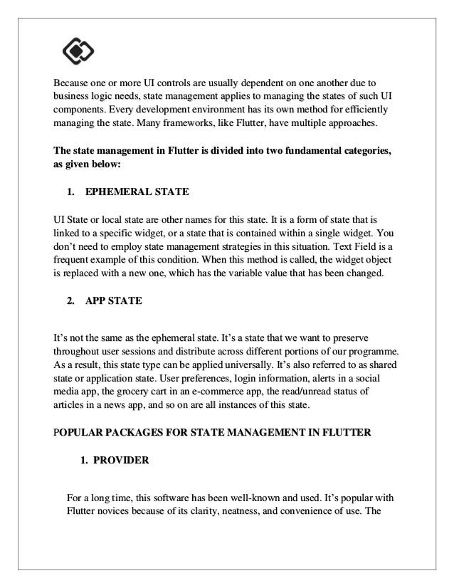 Because one or more UI controls are usually dependent on one another due to
business logic needs, state management applies to managing the states of such UI
components. Every development environment has its own method for efficiently
managing the state. Many frameworks, like Flutter, have multiple approaches.
The state management in Flutter is divided into two fundamental categories,
as given below:
1. EPHEMERAL STATE
UI State or local state are other names for this state. It is a form of state that is
linked to a specific widget, or a state that is contained within a single widget. You
don’t need to employ state management strategies in this situation. Text Field is a
frequent example of this condition. When this method is called, the widget object
is replaced with a new one, which has the variable value that has been changed.
2. APP STATE
It’s not the same as the ephemeral state. It’s a state that we want to preserve
throughout user sessions and distribute across different portions of our programme.
As a result, this state type can be applied universally. It’s also referred to as shared
state or application state. User preferences, login information, alerts in a social
media app, the grocery cart in an e-commerce app, the read/unread status of
articles in a news app, and so on are all instances of this state.
POPULAR PACKAGES FOR STATE MANAGEMENT IN FLUTTER
1. PROVIDER
For a long time, this software has been well-known and used. It’s popular with
Flutter novices because of its clarity, neatness, and convenience of use. The
 