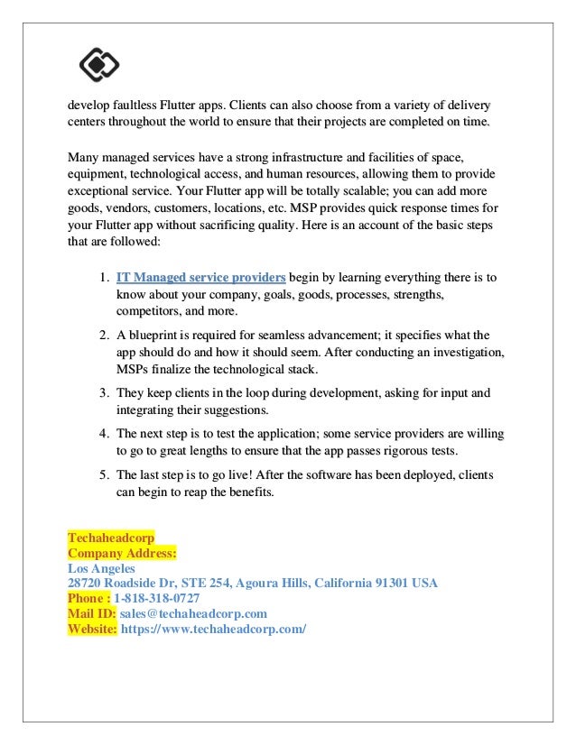develop faultless Flutter apps. Clients can also choose from a variety of delivery
centers throughout the world to ensure that their projects are completed on time.
Many managed services have a strong infrastructure and facilities of space,
equipment, technological access, and human resources, allowing them to provide
exceptional service. Your Flutter app will be totally scalable; you can add more
goods, vendors, customers, locations, etc. MSP provides quick response times for
your Flutter app without sacrificing quality. Here is an account of the basic steps
that are followed:
1. IT Managed service providers begin by learning everything there is to
know about your company, goals, goods, processes, strengths,
competitors, and more.
2. A blueprint is required for seamless advancement; it specifies what the
app should do and how it should seem. After conducting an investigation,
MSPs finalize the technological stack.
3. They keep clients in the loop during development, asking for input and
integrating their suggestions.
4. The next step is to test the application; some service providers are willing
to go to great lengths to ensure that the app passes rigorous tests.
5. The last step is to go live! After the software has been deployed, clients
can begin to reap the benefits.
Techaheadcorp
Company Address:
Los Angeles
28720 Roadside Dr, STE 254, Agoura Hills, California 91301 USA
Phone : 1-818-318-0727
Mail ID: sales@techaheadcorp.com
Website: https://www.techaheadcorp.com/
 