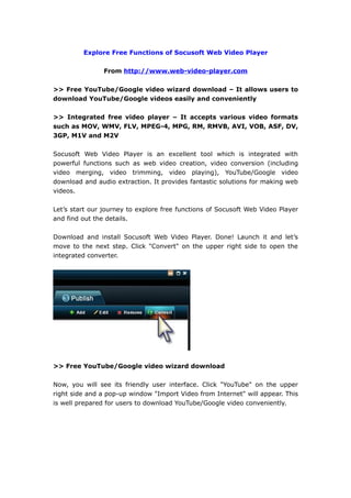 Explore Free Functions of Socusoft Web Video Player

                From http://www.web-video-player.com

>> Free YouTube/Google video wizard download – It allows users to
download YouTube/Google videos easily and conveniently

>> Integrated free video player – It accepts various video formats
such as MOV, WMV, FLV, MPEG-4, MPG, RM, RMVB, AVI, VOB, ASF, DV,
3GP, M1V and M2V

Socusoft Web Video Player is an excellent tool which is integrated with
powerful functions such as web video creation, video conversion (including
video merging, video trimming, video playing), YouTube/Google video
download and audio extraction. It provides fantastic solutions for making web
videos.

Let’s start our journey to explore free functions of Socusoft Web Video Player
and find out the details.

Download and install Socusoft Web Video Player. Done! Launch it and let’s
move to the next step. Click "Convert" on the upper right side to open the
integrated converter.




>> Free YouTube/Google video wizard download

Now, you will see its friendly user interface. Click "YouTube" on the upper
right side and a pop-up window "Import Video from Internet" will appear. This
is well prepared for users to download YouTube/Google video conveniently.
 