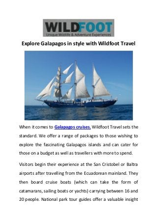 Explore Galapagos in style with Wildfoot Travel
When it comes to Galapagos cruises, Wildfoot Travel sets the
standard. We offer a range of packages to those wishing to
explore the fascinating Galapagos islands and can cater for
those on a budget as well as travellers with more to spend.
Visitors begin their experience at the San Cristobel or Baltra
airports after travelling from the Ecuadorean mainland. They
then board cruise boats (which can take the form of
catamarans, sailing boats or yachts) carrying between 16 and
20 people. National park tour guides offer a valuable insight
 