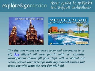 The city that muses the artist, lover and adventurer in us
all, San Miguel will lure you in with her exquisite
cosmopolitan charm, fill your days with a vibrant art
scene, seduce your evenings with lazy moonlit dances and
tease you with what the next day will hold.
 