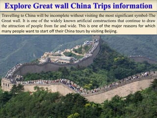 Travelling to China will be incomplete without visiting the most significant symbol-The
Great wall. It is one of the widely known artificial constructions that continue to draw
the attraction of people from far and wide. This is one of the major reasons for which
many people want to start off their China tours by visiting Beijing.
 