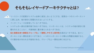 そもそもレイヤードアーキテクチャと ?
● ソースコードの変更がシステム全体に波及しないようにする。変更は一つのコンポーネント
に閉じ込め、他の部分に影響を与えないようにする。
● インターフェースは安定しているべきである。
● システムの一部は交換可能であるべきである。コンポーネントは、システムの他の部分に影
響を与えることなく、代替実装に置き換えられるべきである。
● 似た責務を持つ要素をグループ化して理解しやすさと保守性を高めるべきである。各コン
ポーネントは一貫性を持つべきであり、一つのコンポーネントが異なる問題を実装すると、
その整合性が失われる可能性がある。グループ化と一貫性は時に対立する。
『Pattern-Oriented Software Architecture』
 