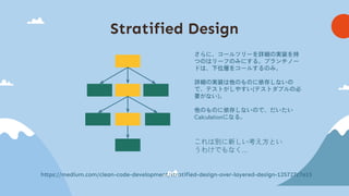 Stratified Design
https://medium.com/clean-code-development/stratified-design-over-layered-design-125727c7e15
さらに、コールツリーを詳細の実装を持
つのはリーフのみにする。ブランチノー
ドは、下位層をコールするのみ。
詳細の実装は他のものに依存しないの
で、テストがしやすい(テストダブルの必
要がない)。
他のものに依存しないので、だいたい
Calculationになる。
これは別に新しい考え方とい
うわけでもなく…
 
