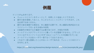 例題
ナントカPayを作ります。
● ウォレットにコインをチャージして、利用したり送金したりできます。
● 銀行口座を登録しておくと、そこからウォレットにチャージできます。これ
は必須ではありません。
● 銀行口座を登録する場合は、本人確認が必要です。本人確認は免許証または
マイナンバーで行います(外部API利用)
● 口座番号が実在するか確認する必要があります。(外部API利用)
● メールアドレスがブラックリストに載っていれば登録できません。(ブラック
リストはテキストファイルに1行ずつNGメールアドレスが記載されている)
● メールアドレスは全ユーザで一意でなくてはなりません。
● これまで一度も登録したことのないユーザであれば、ウォレットに500コイン
を付与します。
https://bitbucket.org/kawasima/design-kata/src/main/src/example/06_pay/
 