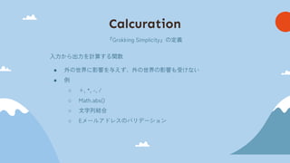 Calcuration
『Grokking Simplicity』の定義
入力から出力を計算する関数
● 外の世界に影響を与えず、外の世界の影響も受けない
● 例
○ +, *, -, /
○ Math.abs()
○ 文字列結合
○ Eメールアドレスのバリデーション
 