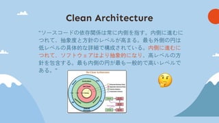 Clean Architecture
“ソースコードの依存関係は常に内側を指す。内側に進むに
つれて、抽象度と方針のレベルが高まる。最も外側の円は
低レベルの具体的な詳細で構成されている。内側に進むに
つれて、ソフトウェアはより抽象的になり、高レベルの方
針を包含する。最も内側の円が最も一般的で高いレベルで
ある。”
 