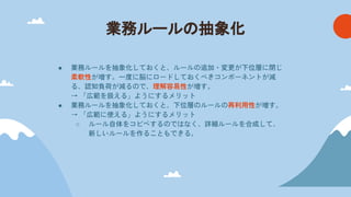 業務ルール 抽象化
● 業務ルールを抽象化しておくと、ルールの追加・変更が下位層に閉じ
柔軟性が増す。一度に脳にロードしておくべきコンポーネントが減
る、認知負荷が減るので、理解容易性が増す。
→ 「広範を扱える」ようにするメリット
● 業務ルールを抽象化しておくと、下位層のルールの再利用性が増す。
→ 「広範に使える」ようにするメリット
○ ルール自体をコピペするのではなく、詳細ルールを合成して、
新しいルールを作ることもできる。
 