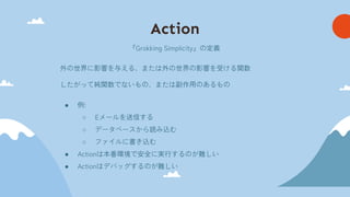 Action
『Grokking Simplicity』の定義
外の世界に影響を与える、または外の世界の影響を受ける関数
したがって純関数でないもの、または副作用のあるもの
● 例:
○ Eメールを送信する
○ データベースから読み込む
○ ファイルに書き込む
● Actionは本番環境で安全に実行するのが難しい
● Actionはデバッグするのが難しい
 