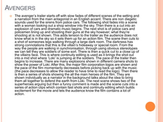 AVENGERS 
 The avenger’s trailer starts off with slow fades of different scenes of the setting and 
a narration from the main antagonist in an English accent. There are non diegetic 
sounds used for the sirens from police cars. The following shot fades into a scene 
with a woman looking out a shop window into the sky. Then there is a cut into an 
explosion of cars and dramatic music begins. The next shot is of police cars and 
policemen lining up and shooting their guns at the sky however; what they’re 
shooting at is not shown. This adds tension to the trailer as the audience does not 
know what is in the sky so it sets them up for an action film. The scene then cuts to 
a shot of someones legs walking through a large dark room. The darkness has 
strong connotations that this is the villain’s hideaway or special room. From the 
way the people are walking in synchronisation, through using obvious stereotypes 
we can tell they are soldiers of some sort. There is then a quick cut to a close up of 
the villains face. This is where continuity editing is used as it brings the shot out 
into a mid shot where ‘Loki’ is jumping at the soldiers. The pace of the trailer then 
begins to increase. There are many explosions shown in different camera shots to 
show the power of Loki. After this, the major film corporation logos are shown and 
the pace of the film momentarily decreases before picking back up with the music 
(the pace decreases to allow the reader to have time to read the logo). Then there 
is then a series of shots showing the all the main heroes of the film. They are 
shown individually as a narrator in the background talks about the idea to bring 
them all together to defend the earth from Loki. The next scene shows two of the 
superheroes arguing but then a funny comment is made and the scene cuts into a 
series of action clips which contain fast shots and continuity editing which builds 
excitement for the movie and lets the audience know the film contains a lot of 
action. 
