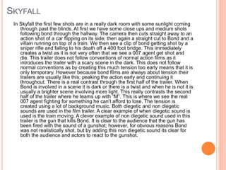 SKYFALL 
In Skyfall the first few shots are in a really dark room with some sunlight coming 
through past the blinds. At first we have some close ups and medium shots 
following bond through the hallway. The camera then cuts straight away to an 
action shot of a car flipping on its side; then again a straight cut to Bond and a 
villain running on top of a train. We then see a clip of bond getting shot by a 
sniper rifle and falling to his death off a 400 foot bridge. This immediately 
creates a twist as it is not very often that we see a 007 agent get shot and 
die. This trailer does not follow conventions of normal action films as it 
introduces the trailer with a scary scene in the dark. This does not follow 
normal conventions as by creating this much tension too early means that it is 
only temporary. However because bond films are always about tension their 
trailers are usually like this; peaking the action early and continuing it 
throughout. There is a real contrast through the first half of the trailer. When 
Bond is involved in a scene it is dark or there is a twist and when he is not it is 
usually a brighter scene involving more light. This really contrasts the second 
half of the trailer where he teams up with “M”. This is where we see the real 
007 agent fighting for something he can’t afford to lose. The tension is 
created using a lot of background music. Both diegetic and non diegetic 
sounds are used in the film trailer. A clear example of when diegetic sound is 
used is the train moving. A clever example of non diegetic sound used in this 
trailer is the gun that kills Bond. It is clear to the audience that the gun has 
been fired with the sound of a gunshot; however, for obvious reasons Bond 
was not realistically shot, but by adding this non diegetic sound its clear for 
both the audience and actors to react to the gunshot. 
 
