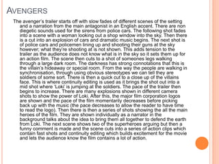 AVENGERS 
The avenger’s trailer starts off with slow fades of different scenes of the setting 
and a narration from the main antagonist in an English accent. There are non 
diegetic sounds used for the sirens from police cars. The following shot fades 
into a scene with a woman looking out a shop window into the sky. Then there 
is a cut into an explosion of cars and dramatic music begins. The next shot is 
of police cars and policemen lining up and shooting their guns at the sky 
however; what they’re shooting at is not shown. This adds tension to the 
trailer as the audience does not know what is in the sky so it sets them up for 
an action film. The scene then cuts to a shot of someones legs walking 
through a large dark room. The darkness has strong connotations that this is 
the villain’s hideaway or special room. From the way the people are walking in 
synchronisation, through using obvious stereotypes we can tell they are 
soldiers of some sort. There is then a quick cut to a close up of the villains 
face. This is where continuity editing is used as it brings the shot out into a 
mid shot where ‘Loki’ is jumping at the soldiers. The pace of the trailer then 
begins to increase. There are many explosions shown in different camera 
shots to show the power of Loki. After this, the major film corporation logos 
are shown and the pace of the film momentarily decreases before picking 
back up with the music (the pace decreases to allow the reader to have time 
to read the logo). Then there is then a series of shots showing the all the main 
heroes of the film. They are shown individually as a narrator in the 
background talks about the idea to bring them all together to defend the earth 
from Loki. The next scene shows two of the superheroes arguing but then a 
funny comment is made and the scene cuts into a series of action clips which 
contain fast shots and continuity editing which builds excitement for the movie 
and lets the audience know the film contains a lot of action. 
