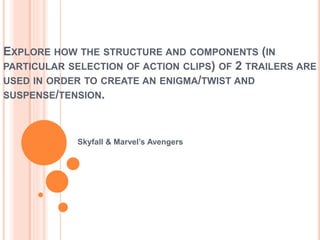 EXPLORE HOW THE STRUCTURE AND COMPONENTS (IN 
PARTICULAR SELECTION OF ACTION CLIPS) OF 2 TRAILERS ARE 
USED IN ORDER TO CREATE AN ENIGMA/TWIST AND 
SUSPENSE/TENSION. 
Skyfall & Marvel’s Avengers 
 