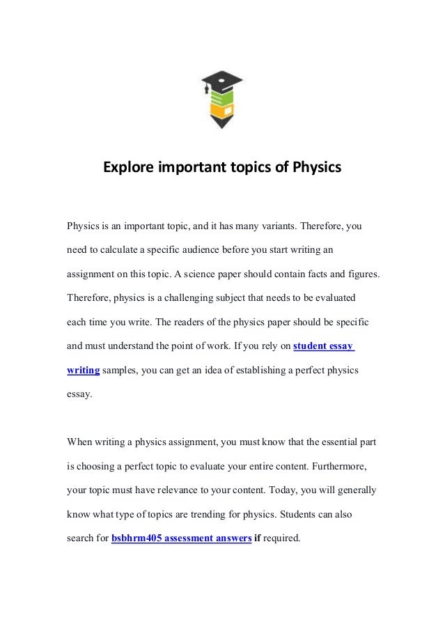 Explore important topics of Physics
Physics is an important topic, and it has many variants. Therefore, you
need to calculate a specific audience before you start writing an
assignment on this topic. A science paper should contain facts and figures.
Therefore, physics is a challenging subject that needs to be evaluated
each time you write. The readers of the physics paper should be specific
and must understand the point of work. If you rely on student essay
writing samples, you can get an idea of establishing a perfect physics
essay.
When writing a physics assignment, you must know that the essential part
is choosing a perfect topic to evaluate your entire content. Furthermore,
your topic must have relevance to your content. Today, you will generally
know what type of topics are trending for physics. Students can also
search for bsbhrm405 assessment answers if required.
 
