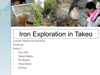 Iron Exploration in Takeo
Lecturer: Madam Sio Sreymean
Present by:
Group 2:
1.

Sreu Tola

2.

Ngiem Sophea

3.

Pen Rotana

4.

Chem Sarorn

5.

Se Sang

 