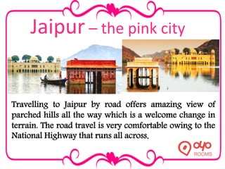 Jaipur – the pink city
Travelling to Jaipur by road offers amazing view of
parched hills all the way which is a welcome change in
terrain. The road travel is very comfortable owing to the
National Highway that runs all across.
 