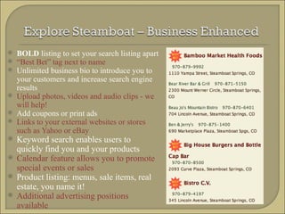 BOLD  listing to set your search listing apart “ Best Bet” tag next to name Unlimited business bio to introduce you to your customers and increase search engine results Upload photos, videos and audio clips - we will help! Add coupons or print ads Links to your external websites or stores such as Yahoo or eBay Keyword search enables users to quickly find you and your products Calendar feature allows you to promote special events or sales Product listing: menus, sale items, real estate, you name it! Additional advertising positions available 