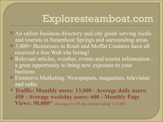 Exploresteamboat.com An online business directory and city guide serving locals and tourists in Steamboat Springs and surrounding areas 3,000+ Businesses in Routt and Moffat Counties have all received a free Web site listing! Relevant articles, weather, events and tourist information - a great opportunity to bring new exposure to your business Extensive Marketing: Newspapers, magazines, television and radio Traffic: Monthly users: 13,000 - Average daily users: 450 - Average weekday users: 600 - Monthly Page Views: 50,000 *  (Average for 30-day period ending 1/15/09) 