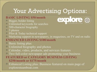 Your Advertising Options:  BASIC LISTING $50/month Bigger, bolder listing Unlimited keywords for searches 500-character biography 5 photos Pilot & Today technical support Marketing support in newspapers, in magazines, on TV and on radio ENHANCED LISTING $100/month Basic listing plus: Unlimited biography and photos Calendar, video, products, and services features Two full-color newspaper ads promoting your business FEATURED or CATEGORY BUSINESS LISTING $250/month or $175/month Enhanced Listing plus: Business featured on main page of exploresteamboat.com 