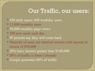 Our Traffic, our users: 450 daily users; 600 weekday users 13,000 monthly users 50,000 monthly page views 280 new users each day 95 percent say they will come back Majority of users are married women with income in excess of $50,000 20% have income greater than $100,000 58% of traffic is from Colorado Google generates 60% of traffic. 