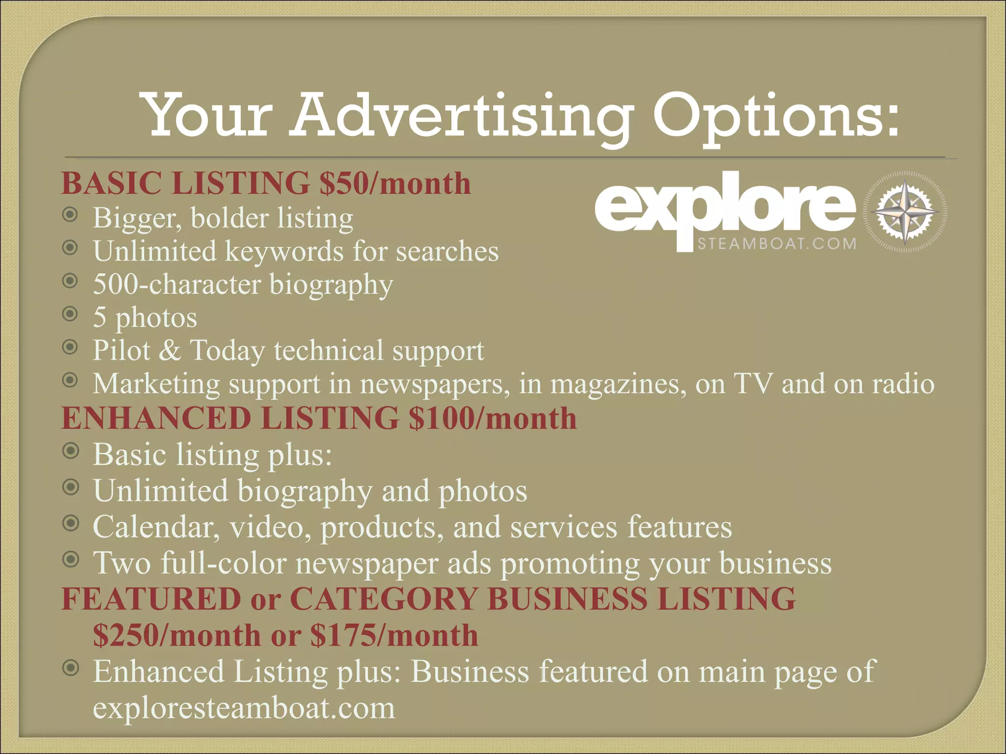 Your Advertising Options:  BASIC LISTING $50/month Bigger, bolder listing Unlimited keywords for searches 500-character biography 5 photos Pilot & Today technical support Marketing support in newspapers, in magazines, on TV and on radio ENHANCED LISTING $100/month Basic listing plus: Unlimited biography and photos Calendar, video, products, and services features Two full-color newspaper ads promoting your business FEATURED or CATEGORY BUSINESS LISTING $250/month or $175/month Enhanced Listing plus: Business featured on main page of exploresteamboat.com 