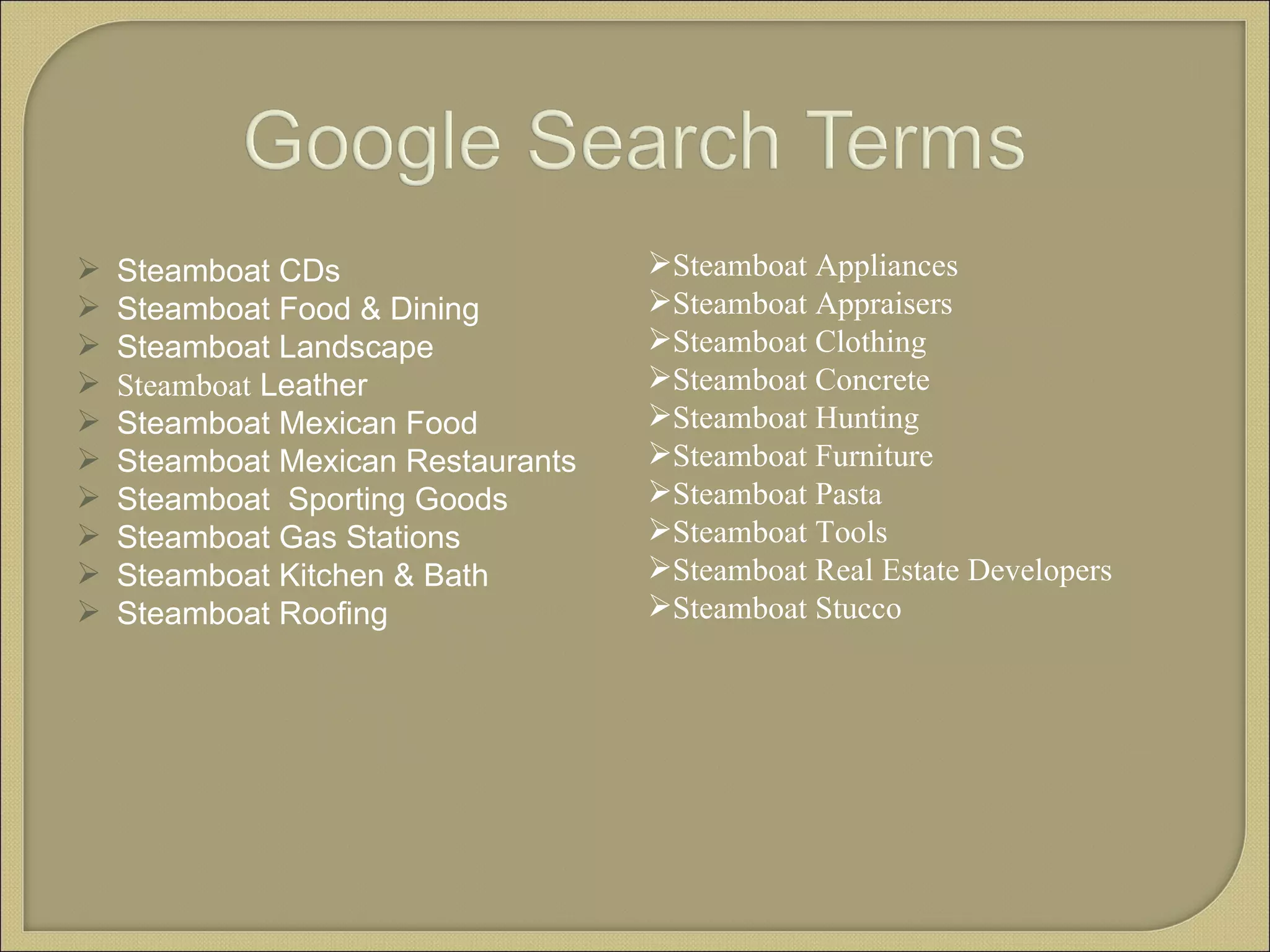 Steamboat CDs Steamboat Food & Dining Steamboat Landscape Steamboat  Leather Steamboat Mexican Food Steamboat Mexican Restaurants Steamboat  Sporting Goods Steamboat Gas Stations Steamboat Kitchen & Bath Steamboat Roofing Steamboat Appliances Steamboat Appraisers Steamboat Clothing Steamboat Concrete Steamboat Hunting Steamboat Furniture Steamboat Pasta Steamboat Tools Steamboat Real Estate Developers Steamboat Stucco 