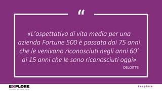 # e x p l o r e
“«L’aspettativa	di	vita	media	per	una	
azienda	Fortune	500	è	passata	dai	75	anni	
che	le	venivano	riconosciuti	negli	anni	60’	
ai	15	anni	che	le	sono	riconosciuti	oggi»
DELOITTE
 