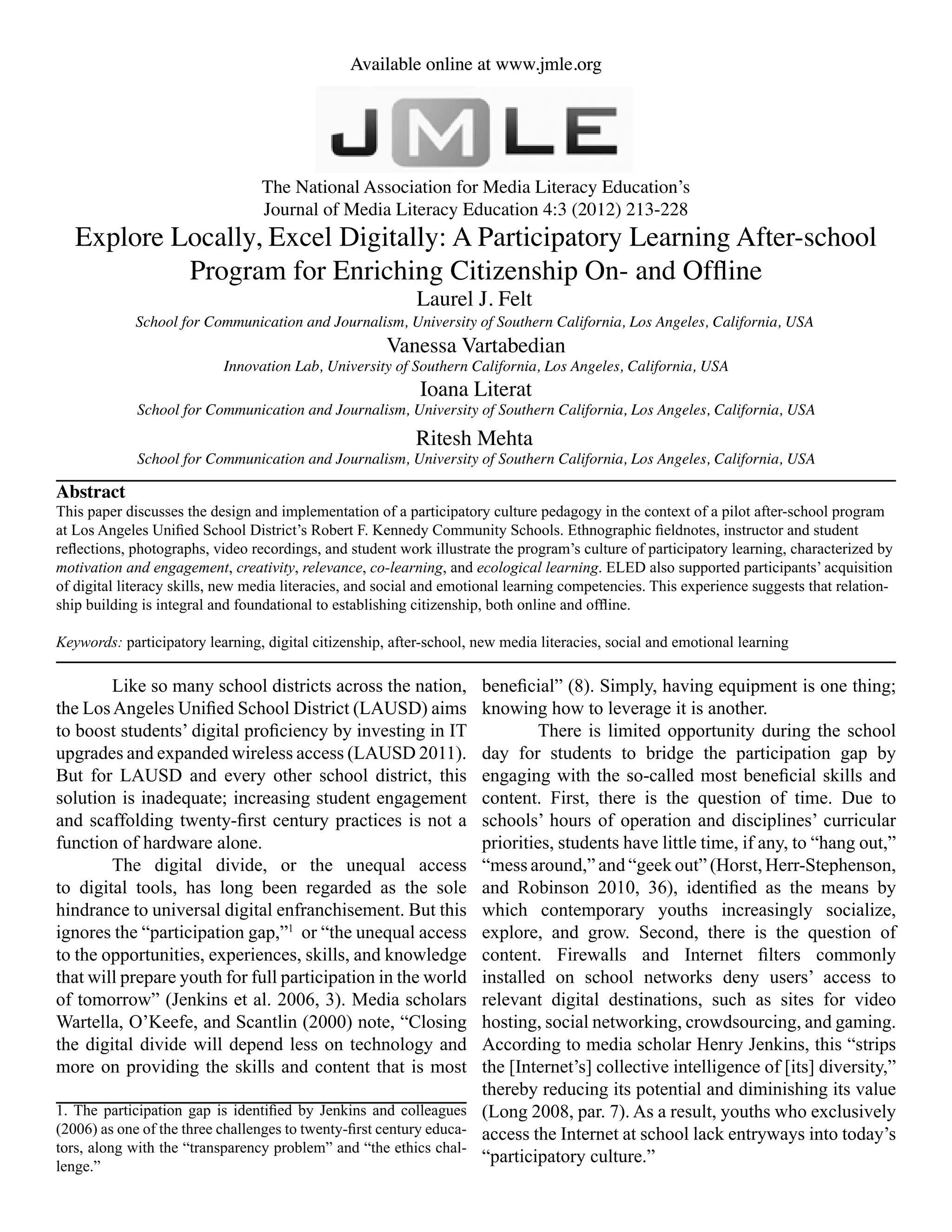 Available online at www.jmle.org
The National Association for Media Literacy Education’s
Journal of Media Literacy Education 4:3 (2012) 213-228
Available online at www.jmle.org
Explore Locally, Excel Digitally: A Participatory Learning After-school
Program for Enriching Citizenship On- and Offline
Laurel J. Felt
School for Communication and Journalism, University of Southern California, Los Angeles, California, USA
Abstract
This paper discusses the design and implementation of a participatory culture pedagogy in the context of a pilot after-school program
at Los Angeles Unified School District’s Robert F. Kennedy Community Schools. Ethnographic fieldnotes, instructor and student
reflections, photographs, video recordings, and student work illustrate the program’s culture of participatory learning, characterized by
motivation and engagement, creativity, relevance, co-learning, and ecological learning. ELED also supported participants’ acquisition
of digital literacy skills, new media literacies, and social and emotional learning competencies. This experience suggests that relation-
ship building is integral and foundational to establishing citizenship, both online and offline.
Keywords: participatory learning, digital citizenship, after-school, new media literacies, social and emotional learning
	 Like so many school districts across the nation,
the LosAngeles Unified School District (LAUSD) aims
to boost students’ digital proficiency by investing in IT
upgrades and expanded wireless access (LAUSD 2011).
But for LAUSD and every other school district, this
solution is inadequate; increasing student engagement
and scaffolding twenty-first century practices is not a
function of hardware alone.
	 The digital divide, or the unequal access
to digital tools, has long been regarded as the sole
hindrance to universal digital enfranchisement. But this
ignores the “participation gap,”1
or “the unequal access
to the opportunities, experiences, skills, and knowledge
that will prepare youth for full participation in the world
of tomorrow” (Jenkins et al. 2006, 3). Media scholars
Wartella, O’Keefe, and Scantlin (2000) note, “Closing
the digital divide will depend less on technology and
more on providing the skills and content that is most
beneficial” (8). Simply, having equipment is one thing;
knowing how to leverage it is another.
	 There is limited opportunity during the school
day for students to bridge the participation gap by
engaging with the so-called most beneficial skills and
content. First, there is the question of time. Due to
schools’ hours of operation and disciplines’ curricular
priorities, students have little time, if any, to “hang out,”
“mess around,” and “geek out” (Horst, Herr-Stephenson,
and Robinson 2010, 36), identified as the means by
which contemporary youths increasingly socialize,
explore, and grow. Second, there is the question of
content. Firewalls and Internet filters commonly
installed on school networks deny users’ access to
relevant digital destinations, such as sites for video
hosting, social networking, crowdsourcing, and gaming.
According to media scholar Henry Jenkins, this “strips
the [Internet’s] collective intelligence of [its] diversity,”
thereby reducing its potential and diminishing its value
(Long 2008, par. 7). As a result, youths who exclusively
access the Internet at school lack entryways into today’s
“participatory culture.”
Vanessa Vartabedian
Ioana Literat
Ritesh Mehta
School for Communication and Journalism, University of Southern California, Los Angeles, California, USA
School for Communication and Journalism, University of Southern California, Los Angeles, California, USA
Innovation Lab, University of Southern California, Los Angeles, California, USA
1. The participation gap is identified by Jenkins and colleagues
(2006) as one of the three challenges to twenty-first century educa-
tors, along with the “transparency problem” and “the ethics chal-
lenge.”
 