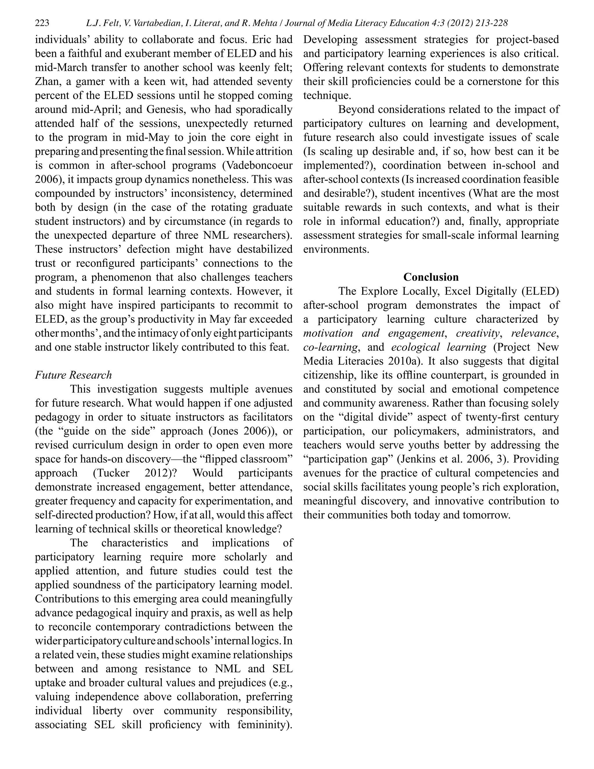 223 L.J. Felt, V. Vartabedian, I. Literat, and R. Mehta / Journal of Media Literacy Education 4:3 (2012) 213-228
individuals’ ability to collaborate and focus. Eric had
been a faithful and exuberant member of ELED and his
mid-March transfer to another school was keenly felt;
Zhan, a gamer with a keen wit, had attended seventy
percent of the ELED sessions until he stopped coming
around mid-April; and Genesis, who had sporadically
attended half of the sessions, unexpectedly returned
to the program in mid-May to join the core eight in
preparingandpresentingthefinalsession.Whileattrition
is common in after-school programs (Vadeboncoeur
2006), it impacts group dynamics nonetheless. This was
compounded by instructors’ inconsistency, determined
both by design (in the case of the rotating graduate
student instructors) and by circumstance (in regards to
the unexpected departure of three NML researchers).
These instructors’ defection might have destabilized
trust or reconfigured participants’ connections to the
program, a phenomenon that also challenges teachers
and students in formal learning contexts. However, it
also might have inspired participants to recommit to
ELED, as the group’s productivity in May far exceeded
othermonths’,andtheintimacyofonlyeightparticipants
and one stable instructor likely contributed to this feat.
Future Research
	 This investigation suggests multiple avenues
for future research. What would happen if one adjusted
pedagogy in order to situate instructors as facilitators
(the “guide on the side” approach (Jones 2006)), or
revised curriculum design in order to open even more
space for hands-on discovery—the “flipped classroom”
approach (Tucker 2012)? Would participants
demonstrate increased engagement, better attendance,
greater frequency and capacity for experimentation, and
self-directed production? How, if at all, would this affect
learning of technical skills or theoretical knowledge?
	 The characteristics and implications of
participatory learning require more scholarly and
applied attention, and future studies could test the
applied soundness of the participatory learning model.
Contributions to this emerging area could meaningfully
advance pedagogical inquiry and praxis, as well as help
to reconcile contemporary contradictions between the
widerparticipatorycultureandschools’internallogics.In
a related vein, these studies might examine relationships
between and among resistance to NML and SEL
uptake and broader cultural values and prejudices (e.g.,
valuing independence above collaboration, preferring
individual liberty over community responsibility,
associating SEL skill proficiency with femininity).
Developing assessment strategies for project-based
and participatory learning experiences is also critical.
Offering relevant contexts for students to demonstrate
their skill proficiencies could be a cornerstone for this
technique.
	 Beyond considerations related to the impact of
participatory cultures on learning and development,
future research also could investigate issues of scale
(Is scaling up desirable and, if so, how best can it be
implemented?), coordination between in-school and
after-school contexts (Is increased coordination feasible
and desirable?), student incentives (What are the most
suitable rewards in such contexts, and what is their
role in informal education?) and, finally, appropriate
assessment strategies for small-scale informal learning
environments.
Conclusion
	 The Explore Locally, Excel Digitally (ELED)
after-school program demonstrates the impact of
a participatory learning culture characterized by
motivation and engagement, creativity, relevance,
co-learning, and ecological learning (Project New
Media Literacies 2010a). It also suggests that digital
citizenship, like its offline counterpart, is grounded in
and constituted by social and emotional competence
and community awareness. Rather than focusing solely
on the “digital divide” aspect of twenty-first century
participation, our policymakers, administrators, and
teachers would serve youths better by addressing the
“participation gap” (Jenkins et al. 2006, 3). Providing
avenues for the practice of cultural competencies and
social skills facilitates young people’s rich exploration,
meaningful discovery, and innovative contribution to
their communities both today and tomorrow.
 